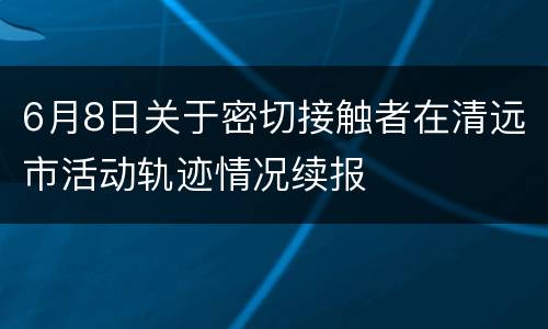 6月8日关于密切接触者在清远市活动轨迹情况续报