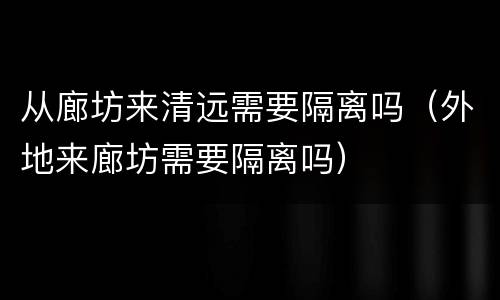 从廊坊来清远需要隔离吗（外地来廊坊需要隔离吗）
