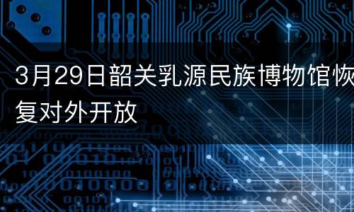 3月29日韶关乳源民族博物馆恢复对外开放