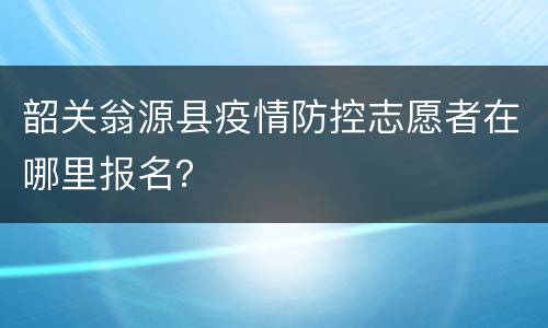 韶关翁源县疫情防控志愿者在哪里报名？