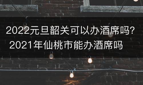 2022元旦韶关可以办酒席吗？ 2021年仙桃市能办酒席吗