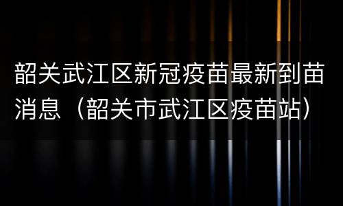 韶关武江区新冠疫苗最新到苗消息（韶关市武江区疫苗站）