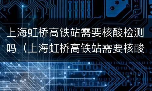 上海虹桥高铁站需要核酸检测吗（上海虹桥高铁站需要核酸检测吗现在）