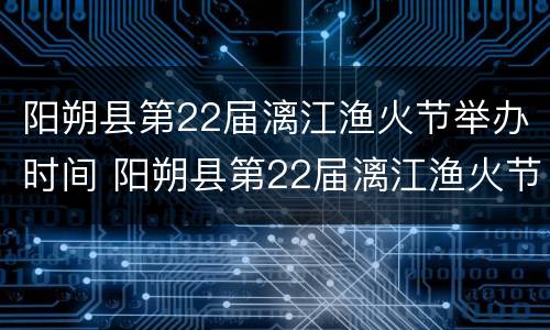 阳朔县第22届漓江渔火节举办时间 阳朔县第22届漓江渔火节举办时间表