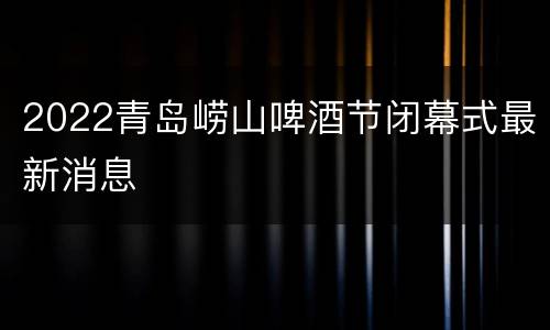 2022青岛崂山啤酒节闭幕式最新消息