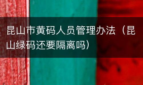 昆山市黄码人员管理办法（昆山绿码还要隔离吗）