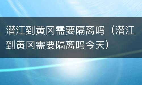 潜江到黄冈需要隔离吗（潜江到黄冈需要隔离吗今天）