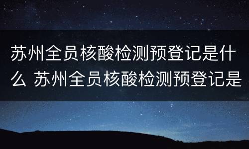 苏州全员核酸检测预登记是什么 苏州全员核酸检测预登记是什么软件