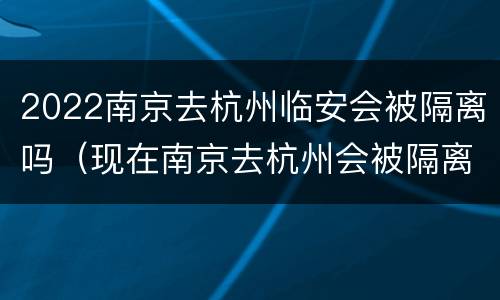 2022南京去杭州临安会被隔离吗（现在南京去杭州会被隔离吗）