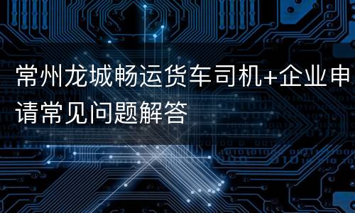 常州龙城畅运货车司机+企业申请常见问题解答