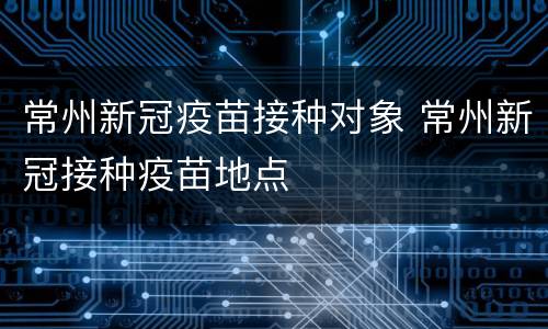 常州新冠疫苗接种对象 常州新冠接种疫苗地点