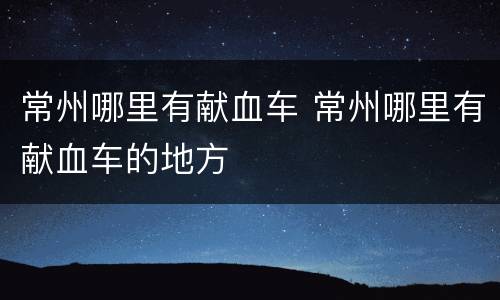 常州哪里有献血车 常州哪里有献血车的地方