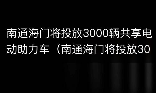 南通海门将投放3000辆共享电动助力车（南通海门将投放3000辆共享电动助力车）