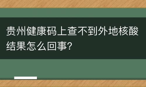贵州健康码上查不到外地核酸结果怎么回事？