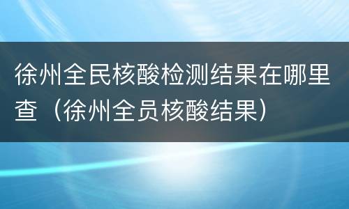 徐州全民核酸检测结果在哪里查（徐州全员核酸结果）