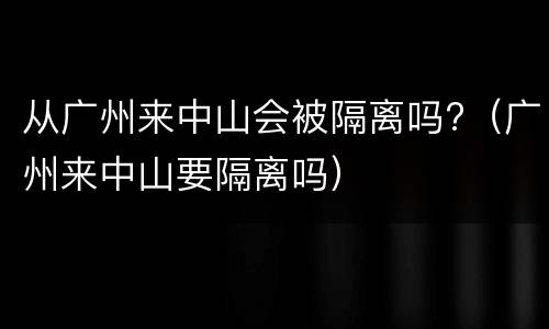 从广州来中山会被隔离吗?（广州来中山要隔离吗）