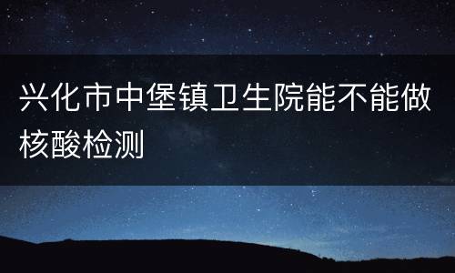 兴化市中堡镇卫生院能不能做核酸检测
