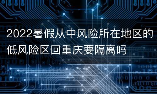 2022暑假从中风险所在地区的低风险区回重庆要隔离吗