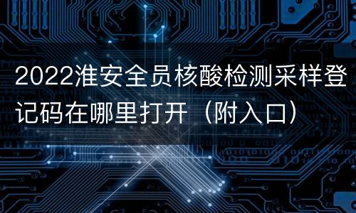 2022淮安全员核酸检测采样登记码在哪里打开（附入口）