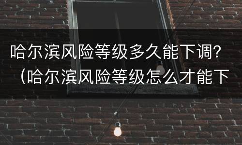 哈尔滨风险等级多久能下调？（哈尔滨风险等级怎么才能下降）