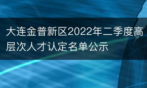大连金普新区2022年二季度高层次人才认定名单公示