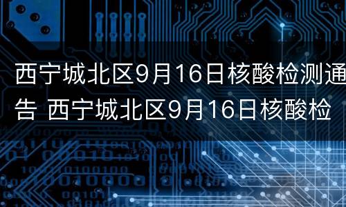 西宁城北区9月16日核酸检测通告 西宁城北区9月16日核酸检测通告电话