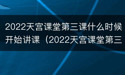 2022天宫课堂第三课什么时候开始讲课（2022天宫课堂第三课什么时候开始讲课的）