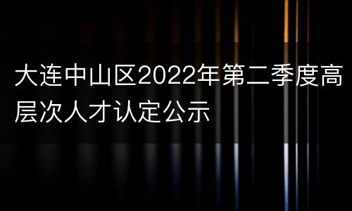 大连中山区2022年第二季度高层次人才认定公示