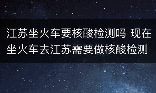 江苏坐火车要核酸检测吗 现在坐火车去江苏需要做核酸检测吗
