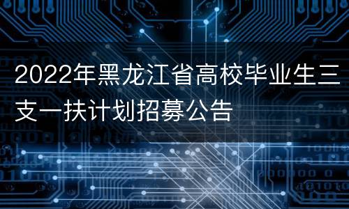 2022年黑龙江省高校毕业生三支一扶计划招募公告