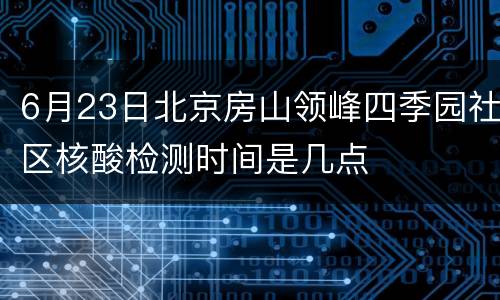 6月23日北京房山领峰四季园社区核酸检测时间是几点