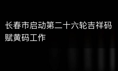 长春市启动第二十六轮吉祥码赋黄码工作