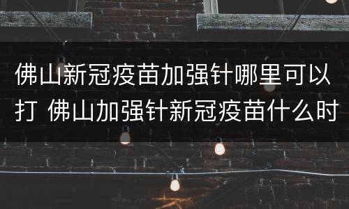 佛山新冠疫苗加强针哪里可以打 佛山加强针新冠疫苗什么时候可以打