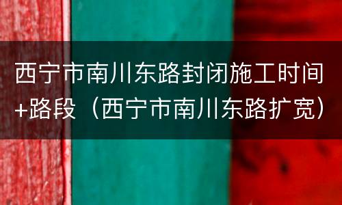 西宁市南川东路封闭施工时间+路段（西宁市南川东路扩宽）