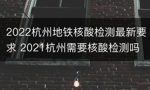 2022杭州地铁核酸检测最新要求 2021杭州需要核酸检测吗