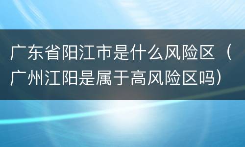 广东省阳江市是什么风险区（广州江阳是属于高风险区吗）