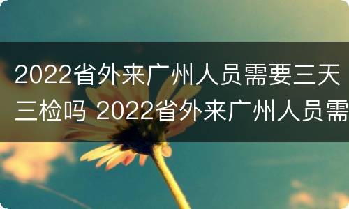 2022省外来广州人员需要三天三检吗 2022省外来广州人员需要三天三检吗现在