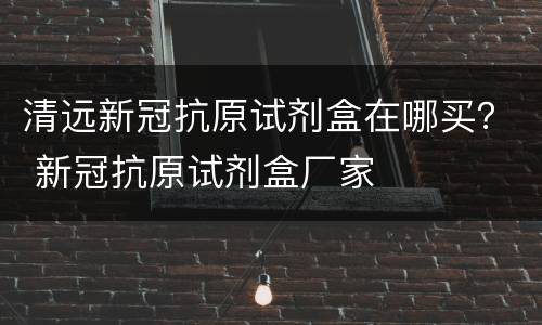 清远新冠抗原试剂盒在哪买？ 新冠抗原试剂盒厂家
