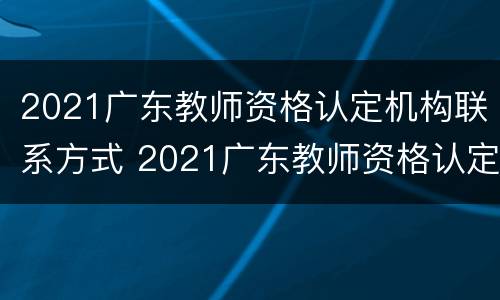 2021广东教师资格认定机构联系方式 2021广东教师资格认定机构联系方式及电话