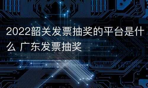 2022韶关发票抽奖的平台是什么 广东发票抽奖