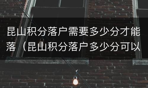 昆山积分落户需要多少分才能落（昆山积分落户多少分可以落户）