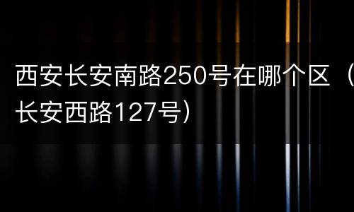 西安长安南路250号在哪个区（长安西路127号）