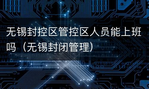 无锡封控区管控区人员能上班吗（无锡封闭管理）