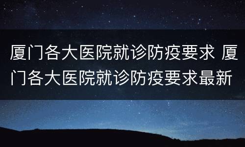 厦门各大医院就诊防疫要求 厦门各大医院就诊防疫要求最新