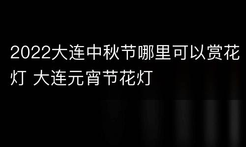 2022大连中秋节哪里可以赏花灯 大连元宵节花灯