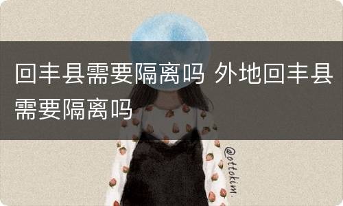 回丰县需要隔离吗 外地回丰县需要隔离吗