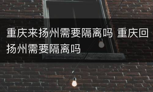 重庆来扬州需要隔离吗 重庆回扬州需要隔离吗