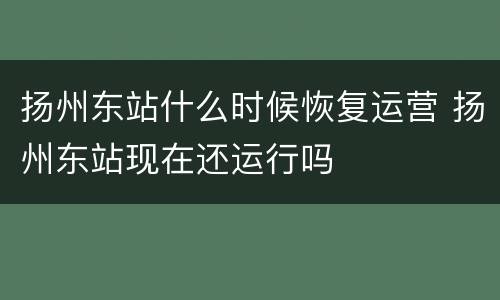扬州东站什么时候恢复运营 扬州东站现在还运行吗