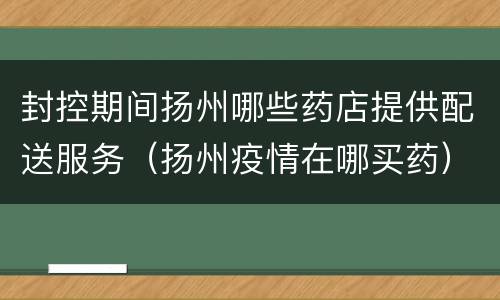 封控期间扬州哪些药店提供配送服务（扬州疫情在哪买药）