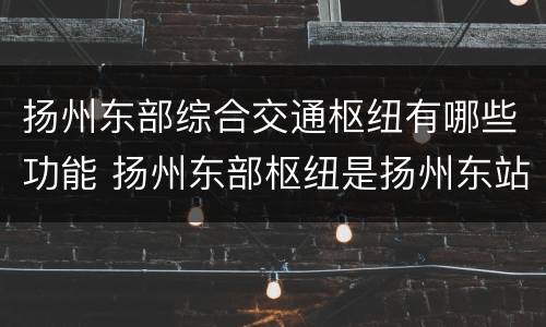 扬州东部综合交通枢纽有哪些功能 扬州东部枢纽是扬州东站吗